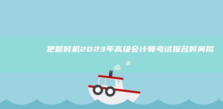 把握时机！2023年高级会计师考试报名时间揭秘